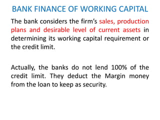 BANK FINANCE OF WORKING CAPITAL
The bank considers the firm’s sales, production
plans and desirable level of current assets in
determining its working capital requirement or
the credit limit.
Actually, the banks do not lend 100% of the
credit limit. They deduct the Margin money
from the loan to keep as security.
 
