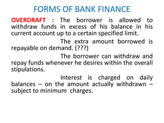 FORMS OF BANK FINANCE
OVERDRAFT : The borrower is allowed to
withdraw funds in excess of his balance in his
current account up to a certain specified limit.
The extra amount borrowed is
repayable on demand. (???)
The borrower can withdraw and
repay funds whenever he desires within the overall
stipulations.
Interest is charged on daily
balances – on the amount actually withdrawn –
subject to minimum charges.
 