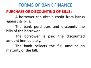 FORMS OF BANK FINANCE
PURCHASE OR DISCOUNTING OF BILLS :
A borrower can obtain credit from banks
against its bills.
The bank purchases and discounts the
bills of the borrower.
The borrower is paid the discounted
amount immediately.
The bank collects the full amount on
maturity of the bill.
 