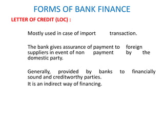 FORMS OF BANK FINANCE
LETTER OF CREDIT (LOC) :
Mostly used in case of import transaction.
The bank gives assurance of payment to foreign
suppliers in event of non payment by the
domestic party.
Generally, provided by banks to financially
sound and creditworthy parties.
It is an indirect way of financing.
 