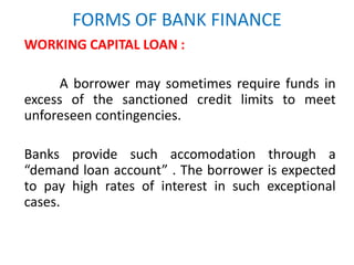 FORMS OF BANK FINANCE
WORKING CAPITAL LOAN :
A borrower may sometimes require funds in
excess of the sanctioned credit limits to meet
unforeseen contingencies.
Banks provide such accomodation through a
“demand loan account” . The borrower is expected
to pay high rates of interest in such exceptional
cases.
 
