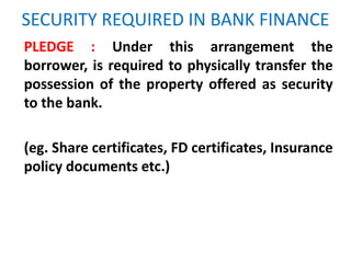 SECURITY REQUIRED IN BANK FINANCE
PLEDGE : Under this arrangement the
borrower, is required to physically transfer the
possession of the property offered as security
to the bank.
(eg. Share certificates, FD certificates, Insurance
policy documents etc.)
 
