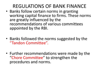 REGULATIONS OF BANK FINANCE
• Banks follow certain norms in granting
working capital finance to firms. These norms
are greatly influenced by the
recommendations of various committees
appointed by the RBI.
• Banks followed the norms suggested by the
“Tandon Committee”.
• Further recommendations were made by the
“Chore Committee” to strengthen the
procedures and norms.
 
