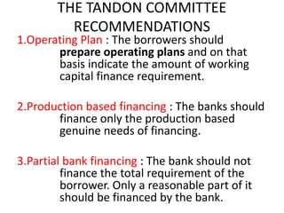 THE TANDON COMMITTEE
RECOMMENDATIONS
1.Operating Plan : The borrowers should
prepare operating plans and on that
basis indicate the amount of working
capital finance requirement.
2.Production based financing : The banks should
finance only the production based
genuine needs of financing.
3.Partial bank financing : The bank should not
finance the total requirement of the
borrower. Only a reasonable part of it
should be financed by the bank.
 
