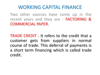 WORKING CAPITAL FINANCE
Two other sources have come up in the
recent years and they are : FACTORING &
COMMERCIAL PAPER.
TRADE CREDIT : It refers to the credit that a
customer gets from suppliers in normal
course of trade. This deferral of payments is
a short term financing which is called trade
credit.
 