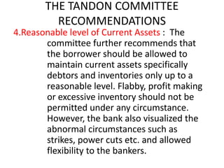 THE TANDON COMMITTEE
RECOMMENDATIONS
4.Reasonable level of Current Assets : The
committee further recommends that
the borrower should be allowed to
maintain current assets specifically
debtors and inventories only up to a
reasonable level. Flabby, profit making
or excessive inventory should not be
permitted under any circumstance.
However, the bank also visualized the
abnormal circumstances such as
strikes, power cuts etc. and allowed
flexibility to the bankers.
 