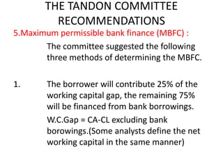 THE TANDON COMMITTEE
RECOMMENDATIONS
5.Maximum permissible bank finance (MBFC) :
The committee suggested the following
three methods of determining the MBFC.
1. The borrower will contribute 25% of the
working capital gap, the remaining 75%
will be financed from bank borrowings.
W.C.Gap = CA-CL excluding bank
borowings.(Some analysts define the net
working capital in the same manner)
 
