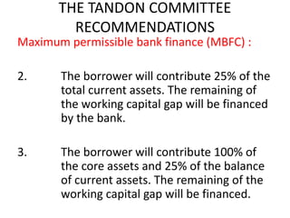 THE TANDON COMMITTEE
RECOMMENDATIONS
Maximum permissible bank finance (MBFC) :
2. The borrower will contribute 25% of the
total current assets. The remaining of
the working capital gap will be financed
by the bank.
3. The borrower will contribute 100% of
the core assets and 25% of the balance
of current assets. The remaining of the
working capital gap will be financed.
 