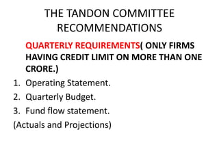 THE TANDON COMMITTEE
RECOMMENDATIONS
QUARTERLY REQUIREMENTS( ONLY FIRMS
HAVING CREDIT LIMIT ON MORE THAN ONE
CRORE.)
1. Operating Statement.
2. Quarterly Budget.
3. Fund flow statement.
(Actuals and Projections)
 