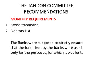 THE TANDON COMMITTEE
RECOMMENDATIONS
MONTHLY REQUIREMENTS
1. Stock Statement.
2. Debtors List.
The Banks were supposed to strictly ensure
that the funds lent by the banks were used
only for the purposes, for which it was lent.
 