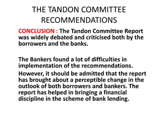 THE TANDON COMMITTEE
RECOMMENDATIONS
CONCLUSION : The Tandon Committee Report
was widely debated and criticised both by the
borrowers and the banks.
The Bankers found a lot of difficulties in
implementation of the recommendations.
However, it should be admitted that the report
has brought about a perceptible change in the
outlook of both borrowers and bankers. The
report has helped in bringing a financial
discipline in the scheme of bank lending.
 
