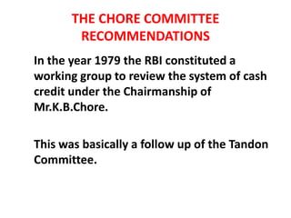 THE CHORE COMMITTEE
RECOMMENDATIONS
In the year 1979 the RBI constituted a
working group to review the system of cash
credit under the Chairmanship of
Mr.K.B.Chore.
This was basically a follow up of the Tandon
Committee.
 