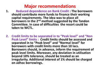 Major recommendations
1. Reduced dependence on Bank Credit : The borrowers
should contribute more funds to finance their working
capital requirements. The idea was to place all
borrowers in the 2nd method suggested by the Tandon
Committee. In case of difficulties the resort could be
taken to WCTL.
2. Credit limits to be separated in to “Peak level” and “Non
Peak Level” limits : Credit limits should be assessed and
separated in to “Peak level” and “Normal level” for
borrowers with credit limits more than 10 lacs.
Borrowers should, in advance, inform the requirement of
peak level limits. Moreover, any deviation in utilisation
beyond 10% tolerance, should be treated as an
irregularity. Additional interest of 1% should be charged
on adhoc borrowings.
 