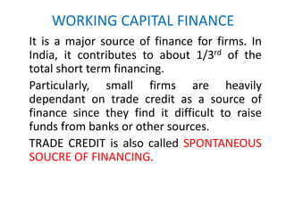 WORKING CAPITAL FINANCE
It is a major source of finance for firms. In
India, it contributes to about 1/3rd of the
total short term financing.
Particularly, small firms are heavily
dependant on trade credit as a source of
finance since they find it difficult to raise
funds from banks or other sources.
TRADE CREDIT is also called SPONTANEOUS
SOUCRE OF FINANCING.
 