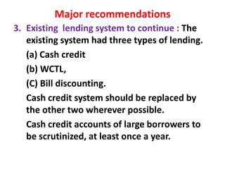 Major recommendations
3. Existing lending system to continue : The
existing system had three types of lending.
(a) Cash credit
(b) WCTL,
(C) Bill discounting.
Cash credit system should be replaced by
the other two wherever possible.
Cash credit accounts of large borrowers to
be scrutinized, at least once a year.
 