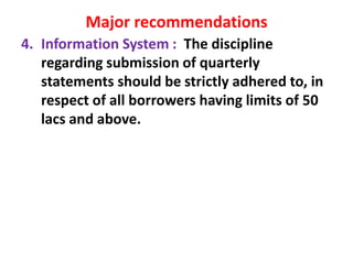 Major recommendations
4. Information System : The discipline
regarding submission of quarterly
statements should be strictly adhered to, in
respect of all borrowers having limits of 50
lacs and above.
 