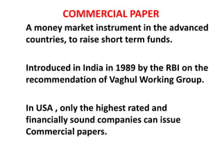 COMMERCIAL PAPER
A money market instrument in the advanced
countries, to raise short term funds.
Introduced in India in 1989 by the RBI on the
recommendation of Vaghul Working Group.
In USA , only the highest rated and
financially sound companies can issue
Commercial papers.
 