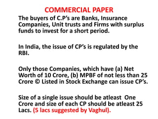 COMMERCIAL PAPER
The buyers of C.P’s are Banks, Insurance
Companies, Unit trusts and Firms with surplus
funds to invest for a short period.
In India, the issue of CP’s is regulated by the
RBI.
Only those Companies, which have (a) Net
Worth of 10 Crore, (b) MPBF of not less than 25
Crore © Listed in Stock Exchange can issue CP’s.
Size of a single issue should be atleast One
Crore and size of each CP should be atleast 25
Lacs. (5 lacs suggested by Vaghul).
 