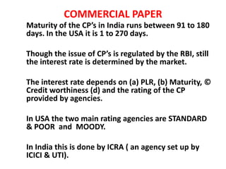 COMMERCIAL PAPER
Maturity of the CP’s in India runs between 91 to 180
days. In the USA it is 1 to 270 days.
Though the issue of CP’s is regulated by the RBI, still
the interest rate is determined by the market.
The interest rate depends on (a) PLR, (b) Maturity, ©
Credit worthiness (d) and the rating of the CP
provided by agencies.
In USA the two main rating agencies are STANDARD
& POOR and MOODY.
In India this is done by ICRA ( an agency set up by
ICICI & UTI).
 