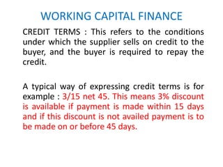 WORKING CAPITAL FINANCE
CREDIT TERMS : This refers to the conditions
under which the supplier sells on credit to the
buyer, and the buyer is required to repay the
credit.
A typical way of expressing credit terms is for
example : 3/15 net 45. This means 3% discount
is available if payment is made within 15 days
and if this discount is not availed payment is to
be made on or before 45 days.
 