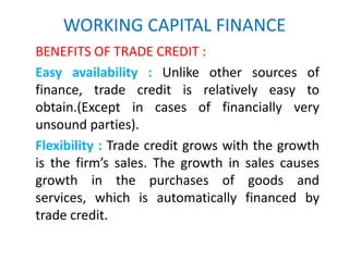 WORKING CAPITAL FINANCE
BENEFITS OF TRADE CREDIT :
Easy availability : Unlike other sources of
finance, trade credit is relatively easy to
obtain.(Except in cases of financially very
unsound parties).
Flexibility : Trade credit grows with the growth
is the firm’s sales. The growth in sales causes
growth in the purchases of goods and
services, which is automatically financed by
trade credit.
 