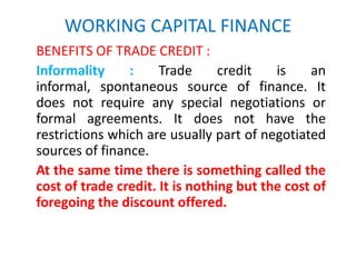 WORKING CAPITAL FINANCE
BENEFITS OF TRADE CREDIT :
Informality : Trade credit is an
informal, spontaneous source of finance. It
does not require any special negotiations or
formal agreements. It does not have the
restrictions which are usually part of negotiated
sources of finance.
At the same time there is something called the
cost of trade credit. It is nothing but the cost of
foregoing the discount offered.
 