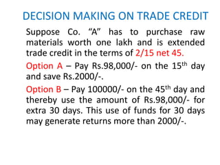 DECISION MAKING ON TRADE CREDIT
Suppose Co. “A” has to purchase raw
materials worth one lakh and is extended
trade credit in the terms of 2/15 net 45.
Option A – Pay Rs.98,000/- on the 15th day
and save Rs.2000/-.
Option B – Pay 100000/- on the 45th day and
thereby use the amount of Rs.98,000/- for
extra 30 days. This use of funds for 30 days
may generate returns more than 2000/-.
 