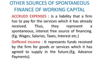 OTHER SOURCES OF SPONTANEOUS
FINANCE OF WORKING CAPITAL
ACCRUED EXPENSES : Is a liability that a firm
has to pay for the services which it has already
received. Thus, they represent a
spontaneous, interest free source of financing.
(Eg. Wages, Salaries, Taxes, Interest etc.)
Deffered Income : It represents funds received
by the firm for goods or services which it has
agreed to supply in the future.(Eg. Advance
Payments).
 