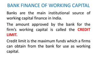 BANK FINANCE OF WORKING CAPITAL
Banks are the main institutional source of
working capital finance in India.
The amount approved by the bank for the
firm’s working capital is called the CREDIT
LIMIT.
Credit limit is the maximum funds which a firms
can obtain from the bank for use as working
capital.
 