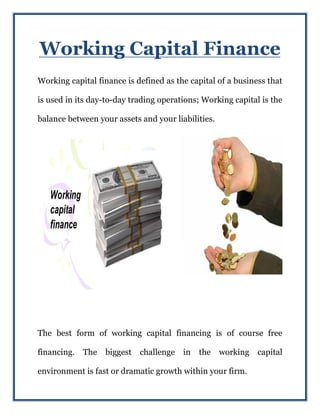 Working Capital Finance
Working capital finance is defined as the capital of a business that
is used in its day-to-day trading operations; Working capital is the
balance between your assets and your liabilities.
The best form of working capital financing is of course free
financing. The biggest challenge in the working capital
environment is fast or dramatic growth within your firm.
 