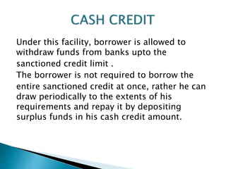 Under this facility, borrower is allowed to
withdraw funds from banks upto the
sanctioned credit limit .
The borrower is not required to borrow the
entire sanctioned credit at once, rather he can
draw periodically to the extents of his
requirements and repay it by depositing
surplus funds in his cash credit amount.
 