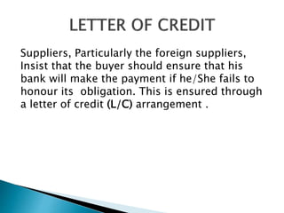 Suppliers, Particularly the foreign suppliers,
Insist that the buyer should ensure that his
bank will make the payment if he/She fails to
honour its obligation. This is ensured through
a letter of credit (L/C) arrangement .
 