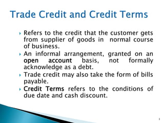  Refers to the credit that the customer gets
from supplier of goods in normal course
of business.
 An informal arrangement, granted on an
open account basis, not formally
acknowledge as a debt.
 Trade credit may also take the form of bills
payable.
 Credit Terms refers to the conditions of
due date and cash discount.
3
 