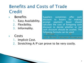  Benefits
1. Easy Availability.
2. Flexibility.
3. Informality.
 Costs
1. Implicit Cost.
2. Stretching A/P can prove to be very costly.
4
Suppliers sometimes offer cash
discount to buyers for making
prompt payment. Buyer should
calculate the cost of foregoing cash
discount to decide whether or not
cash discount should be availed. The
following formula can be used:
 
