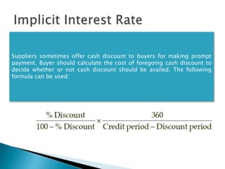 Suppliers sometimes offer cash discount to buyers for making prompt
payment. Buyer should calculate the cost of foregoing cash discount to
decide whether or not cash discount should be availed. The following
formula can be used:
 