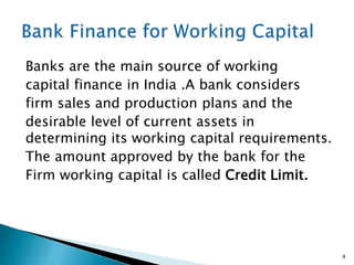 Banks are the main source of working
capital finance in India .A bank considers
firm sales and production plans and the
desirable level of current assets in
determining its working capital requirements.
The amount approved by the bank for the
Firm working capital is called Credit Limit.
8
 