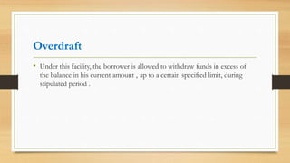Overdraft
• Under this facility, the borrower is allowed to withdraw funds in excess of
the balance in his current amount , up to a certain specified limit, during
stipulated period .
 