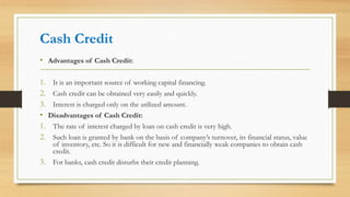 Cash Credit
• Advantages of Cash Credit:
1. It is an important source of working capital financing.
2. Cash credit can be obtained very easily and quickly.
3. Interest is charged only on the utilized amount.
• Disadvantages of Cash Credit:
1. The rate of interest charged by loan on cash credit is very high.
2. Such loan is granted by bank on the basis of company’s turnover, its financial status, value
of inventory, etc. So it is difficult for new and financially weak companies to obtain cash
credit.
3. For banks, cash credit disturbs their credit planning.
 