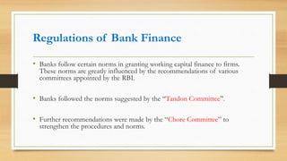 Regulations of Bank Finance
• Banks follow certain norms in granting working capital finance to firms.
These norms are greatly influenced by the recommendations of various
committees appointed by the RBI.
• Banks followed the norms suggested by the “Tandon Committee”.
• Further recommendations were made by the “Chore Committee” to
strengthen the procedures and norms.
 