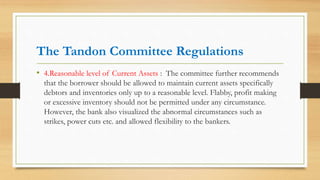 The Tandon Committee Regulations
• 4.Reasonable level of Current Assets : The committee further recommends
that the borrower should be allowed to maintain current assets specifically
debtors and inventories only up to a reasonable level. Flabby, profit making
or excessive inventory should not be permitted under any circumstance.
However, the bank also visualized the abnormal circumstances such as
strikes, power cuts etc. and allowed flexibility to the bankers.
 