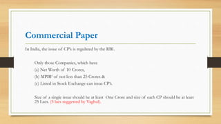 Commercial Paper
In India, the issue of CP’s is regulated by the RBI.
Only those Companies, which have
(a) Net Worth of 10 Crores,
(b) MPBF of not less than 25 Crores &
(c) Listed in Stock Exchange can issue CP’s.
Size of a single issue should be at least One Crore and size of each CP should be at least
25 Lacs. (5 lacs suggested by Vaghul).
 