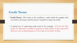 Credit Terms
• Credit Terms : This refers to the conditions under which the supplier sells
on credit to the buyer, and the buyer is required to repay the credit.
• A typical way of expressing credit terms is for example : 3/15 net 45. This
means 3% discount is available if payment is made within 15 days and if this
discount is not availed payment is to be made on or before 45 days.
 