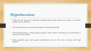Hypothecation
• Under this the borrower is provided working capital finance against the security of movable
property (stock, debtors).
• The borrower does not transfer the property to the bank physically.
• Thus hypothecation is a charge against property where neither ownership nor the possession is
passed on to the creditor.
• Banks generally grant credit against hypothecation only to first class customers with high
integrity.
 