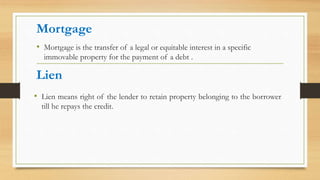 Mortgage
• Lien means right of the lender to retain property belonging to the borrower
till he repays the credit.
Lien
• Mortgage is the transfer of a legal or equitable interest in a specific
immovable property for the payment of a debt .
 