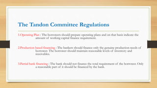 The Tandon Committee Regulations
1.Operating Plan : The borrowers should prepare operating plans and on that basis indicate the
amount of working capital finance requirement.
2.Production based financing : The bankers should finance only the genuine production needs of
borrower. The borrower should maintain reasonable levels of inventory and
receivables.
3.Partial bank financing : The bank should not finance the total requirement of the borrower. Only
a reasonable part of it should be financed by the bank.
 