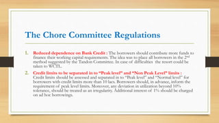 The Chore Committee Regulations
1. Reduced dependence on Bank Credit : The borrowers should contribute more funds to
finance their working capital requirements. The idea was to place all borrowers in the 2nd
method suggested by the Tandon Committee. In case of difficulties the resort could be
taken to WCTL.
2. Credit limits to be separated in to “Peak level” and “Non Peak Level” limits :
Credit limits should be assessed and separated in to “Peak level” and “Normal level” for
borrowers with credit limits more than 10 lacs. Borrowers should, in advance, inform the
requirement of peak level limits. Moreover, any deviation in utilization beyond 10%
tolerance, should be treated as an irregularity. Additional interest of 1% should be charged
on ad hoc borrowings.
 