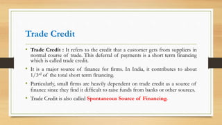Trade Credit
• Trade Credit : It refers to the credit that a customer gets from suppliers in
normal course of trade. This deferral of payments is a short term financing
which is called trade credit.
• It is a major source of finance for firms. In India, it contributes to about
1/3rd of the total short term financing.
• Particularly, small firms are heavily dependent on trade credit as a source of
finance since they find it difficult to raise funds from banks or other sources.
• Trade Credit is also called Spontaneous Source of Financing.
 