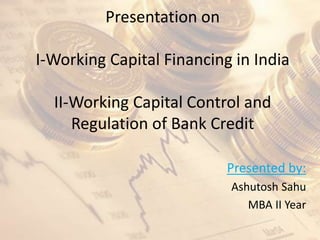 Presentation on
I-Working Capital Financing in India
II-Working Capital Control and
Regulation of Bank Credit
Presented by:
Ashutosh Sahu
MBA II Year
 