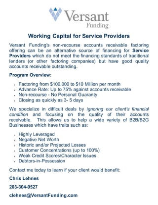 Working Capital for Service Providers
Versant Funding's non-recourse accounts receivable factoring
offering can be an alternative source of financing for Service
Providers which do not meet the financing standards of traditional
lenders (or other factoring companies) but have good quality
accounts receivable outstanding.
Program Overview:
 Factoring from $100,000 to $10 Million per month
 Advance Rate: Up to 75% against accounts receivable
 Non-recourse - No Personal Guaranty
 Closing as quickly as 3- 5 days
We specialize in difficult deals by ignoring our client's financial
condition and focusing on the quality of their accounts
receivable. This allows us to help a wide variety of B2B/B2G
Businesses which have traits such as:
 Highly Leveraged
 Negative Net Worth
 Historic and/or Projected Losses
 Customer Concentrations (up to 100%)
 Weak Credit Scores/Character Issues
 Debtors-in-Possession
Contact me today to learn if your client would benefit:
Chris Lehnes
203-304-9527
clehnes@VersantFunding.com
 