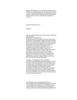 deferral credit system a firm defers the payment to its
supplier for a longer period and use that fund to finance
its current assets. Generally the payment period for the
creditor is more than the collection period from debtors
and the period for which cash and bank balance is
required.
WORKING CAPITAL STYLE
ABROAD
USE OF INFORMATION SYSTEM AND GOOD TECHNIQUE
LIKE JIT FOR
INVENTORY OPTIMISATION:
At abroad most of the companies use the information
system ad IT technologies coupled with good inventory
technique to minimize the inventory conversion period.
By the use of these techniques they are able to reduce
the amount of inventory blocked in the inventory.
Example of such technique is supplier chain
management technique coupled with just in time
system. A company like Toyota is using such
techniques effectively and is able to reduce the amount
of inventory. This is further coupled with good
distribution management system. This is used to
reduce the time for which inventory is stored in the
storage area. Whenever the company receives the
material they issue the material directly to the shop
floor with the use of these techniques.
DEBTORS - TECHNIQUES LIKE FACTORING:
In most of the developed countries Factoring is used to
finance its accounts receivables. This technique is not
so widely used in developing country like India. Apart
from factoring there are other modes to finance the
accounts receivables like drawing of the bills
receivables and discounting of these bills receivables.
Short term bank finance is also used to finance the
accounts receivables. The company is able to manage
the amount blocked in the accounts receivable through
the use of these techniques.
CENTRALISED CASH MANAGEMENT SYSTEM:
For managing the cash and bank balance portion of the
current assets the companies in the abroad countries
uses techniques like centralized cash management
system. Under this system the company maintains the
cash and bank balance at the centralized location and
 